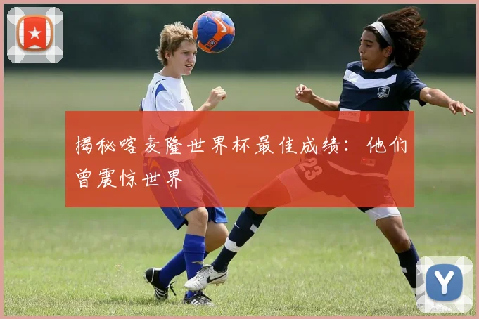 揭秘喀麦隆世界杯最佳成绩:他们曾震惊世界