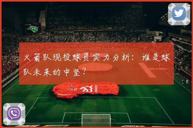 火箭队现役球员实力分析：谁是球队未来的中坚？