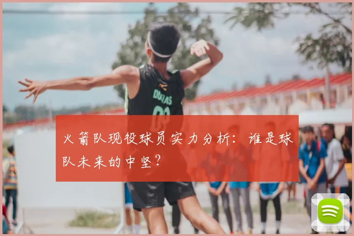 火箭队现役球员实力分析：谁是球队未来的中坚？