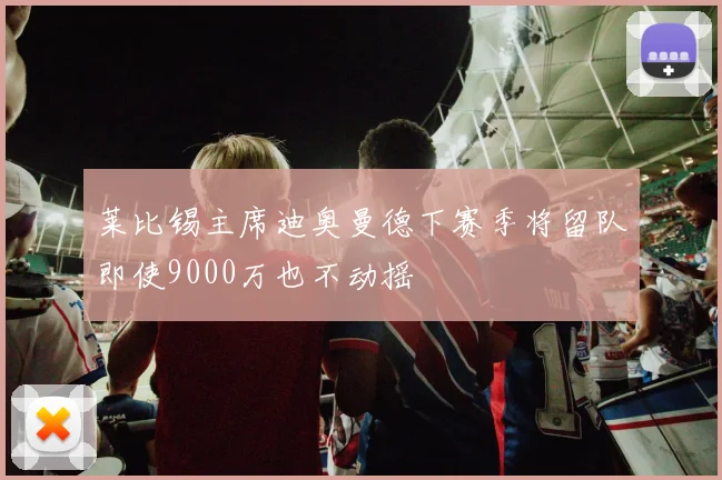 莱比锡主席迪奥曼德下赛季将留队即使9000万也不动摇