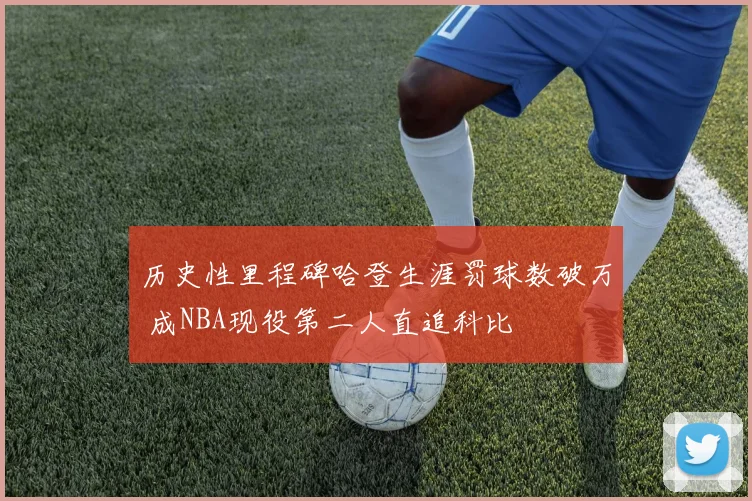 历史性里程碑哈登生涯罚球数破万 成NBA现役第二人直追科比